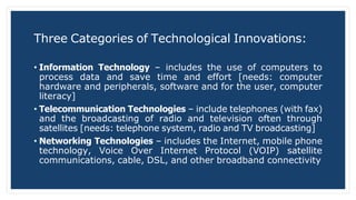 Three Categories of Technological Innovations:
• Information Technology – includes the use of computers to
process data and save time and effort [needs: computer
hardware and peripherals, software and for the user, computer
literacy]
• Telecommunication Technologies – include telephones (with fax)
and the broadcasting of radio and television often through
satellites [needs: telephone system, radio and TV broadcasting]
• Networking Technologies – includes the Internet, mobile phone
technology, Voice Over Internet Protocol (VOIP) satellite
communications, cable, DSL, and other broadband connectivity
 
