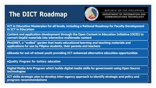 The DICT Roadmap
ICT in Education Masterplan for all levels, including a National Roadmap for Faculty Development
in ICT in Education
Content and application development through the Open Content in Education Initiative (OCEI) to
convert DepEd materials into interactive multimedia content
PheDNET, a “walled” garden that hosts educational learning and teaching materials and
applications for use by Filipino students, their parents and teachers
eSkwela for out-of-school youth providing ICT-enhanced alternative education opportunities
eQuality Program for tertiary education
Digital Media Arts Program which builds digital media skills for government using Open Source
technologies
ICT skills strategic plan to develop inter-agency approach to identify strategic and policy and
program recommendations
 
