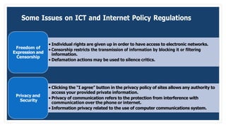 Some Issues on ICT and Internet Policy Regulations
Freedom of
Expression and
Censorship
• Individual rights are given up in order to have access to electronic networks.
• Censorship restricts the transmission of information by blocking it or filtering
information.
• Defamation actions may be used to silence critics.
Privacy and
Security
• Clicking the “I agree” button in the privacy policy of sites allows any authority to
access your provided private information.
• Privacy of communication refers to the protection from interference with
communication over the phone or internet.
• Information privacy related to the use of computer communications system.
 