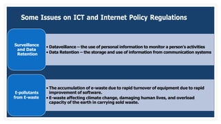 Some Issues on ICT and Internet Policy Regulations
Surveillance
and Data
Retention
• Dataveillance – the use of personal information to monitor a person’s activities
• Data Retention – the storage and use of information from communication systems
E-pollutants
from E-waste
• The accumulation of e-waste due to rapid turnover of equipment due to rapid
improvement of software.
• E-waste affecting climate change, damaging human lives, and overload
capacity of the earth in carrying sold waste.
 
