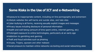 Some Risks in the Use of ICT and e-Networking
Exposure to inappropriate content, including on-line pornography and extremism
Lifestyle websites like self-harms and suicide sites, and hate sites
Cyber-bullying is all forms, receiving sexually explicit images and messages
Privacy issues including disclosure of personal information
Health and well-being (amount of time spent online, internet gaming, etc)
Prolonged exposure to online technologies, particularly at an early age
Addiction to gambling and gaming
Theft and fraud activities such as phishing
Viruses, Trojans, spyware and other malware
Social pressure to maintain online networks via texting and social networking sites
 