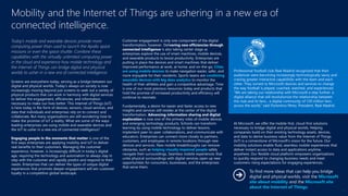 Today’s mobile and wearable devices provide more
computing power than used to launch the Apollo space
missions or even the space shuttle. Combine these
capabilities with the virtually unlimited computing power
in the cloud and experience how mobile technology and
the Internet of Things can bridge digital and physical
worlds to usher in a new era of connected intelligence.
Screens are everywhere today, serving as a bridge between our
digital and physical worlds. Today’s always-on society is now
increasingly moving beyond just screens to seek out a variety of
physical products that can work in harmony with digital services
to deliver the engagement, efficiencies, and information
necessary to make our lives better. This Internet of Things (IoT)
is here today in the form of devices, sensors, cloud services, and
data that individuals and enterprises rely on to connect and
collaborate. But many organizations are still wondering how to
make the promise of IoT a reality. What are some of the ways
leading enterprises are using mobile and wearable devices and
the IoT to usher in a new era of connected intelligence?
Engaging people in the moments that matter is one of the
first ways enterprises are applying mobility and IoT to deliver
real benefits to their customers. Managing the customer
experience, however, is increasingly difficult in today’s digital
age, requiring the technology and automation to always stay in
step with the customer and rapidly predict and respond to their
needs. Enterprises that can deliver the types of unique digital
experiences that promote deeper engagement will win customer
loyalty in a competitive global landscape.
Customer engagement is only one component of the digital
transformation, however. Delivering new efficiencies through
connected intelligence is also taking center stage as
enterprises explore the use of smart machines, mobile devices,
and wearable products to boost productivity. Enterprises are
putting in place the devices and smart machines that deliver
improved performance at work, at home, and on-the-go. Cities
are using mobile devices to make navigation easier, safer, and
more enjoyable for their residents. Sports teams are combining
wearable devices with big data analytics to monitor the
health of their athletes and gain a competitive advantage. Time
is one of our most precious resources today and products that
hold the promise of increased productivity and efficiency will
continue to resonate.
Fundamentally, a desire for easier and faster access to new
insights and services still resides at the center of the digital
transformation. Advancing information sharing and digital
exploration is now one of the primary roles of mobile devices
and emerging technology products. Schools can transform
learning by using mobile technology to deliver lessons,
implement peer-to-peer collaborations, and communicate with
educators. Enterprises can connect more closely to partners,
customers, and employees in remote locations through new
devices and services. New mobile breakthroughs can remove
obstacles, such as helping visually impaired people safely
navigate their surroundings. Seamless mobile experiences that
unite physical surroundings with digital services open up new
opportunities for consumers, businesses, and the enterprises
that serve them.
At Microsoft, we offer the mobile-first, cloud-first solutions
necessary to bridge digital and physical worlds. Helping
companies build on their existing technology assets, devices,
and data to derive business value from the Internet of Things
(IoT) is a cornerstone of Microsoft’s vision for the future. Our
mobility solutions enable fluid, seamless mobile experiences that
deliver instant access to data and applications anytime,
anywhere. Our flexible cloud platform empowers organizations
to quickly respond to changing business needs and meet
customers rising expectations for engaging experiences.
Mobility and the Internet of Things are ushering in a new era of
connected intelligence.
Professional football club Real Madrid recognized that their
audiences were becoming increasingly technologically savvy and
craving greater interactive capabilities with the team and each
other. They turned to Microsoft devices and services to change
the way football is played, coached, watched, and experienced.
“We are taking our relationship with Microsoft a step further: a
digital alliance that will revolutionize the relationship between
the club and its fans... a digital community of 120 million fans
across the world,” said Florentino Pérez, President, Real Madrid.
To find more ideas that can help you bridge
digital and physical worlds, visit the Microsoft
site about mobility and the Microsoft site
about the Internet of Things.
11
 