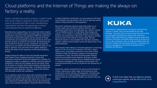 Today’s manufacturing systems produces a wealth of data
from sensors, devices, equipment, and line-of-business
systems. By putting this data to work, manufacturing
organizations now have the opportunity to achieve
unprecedented levels of uptime and efficiency.
Manufacturing is approaching a new crossroads where streams
of data from connected systems are being used to revolutionize
maintenance, resourcing, and operations. With the continuing
refinement of cloud technologies and the Internet of Things,
manufacturers are increasingly connecting the factory floor and
business systems to transform the business. By harnessing the
flow of data from devices, sensors, equipment, and business
systems, you can predict and resolve maintenance issues or use
data to optimize, tune, and retool more rapidly, helping to
achieve the dream of the responsive, continuously operating
factory.
Imagine having the ability to track and calculate equipment
wear based on your changing production volume and
proactively recommend service and replacement schedules. Or
engaging an expert or engineer to calibrate a precision piece of
equipment in real time from halfway around the world. These
are the kinds of scenarios that forward-looking manufacturing
organizations are implementing today. It’s all about taking the
data your systems generate, using it to improve the business,
and ultimately outstrip the competition.
It’s an ambitious vision, but it starts with something simple—the
equipment and systems you already have. By focusing on
scenarios and systems that provide a quick return, you not only
start realizing the benefits right away, but you also extend the
value of your existing investments. Using the Internet of Things
to deliver predictive maintenance on one production line alone
could translate into big savings in the form of improved uptime
without a big investment in new equipment.
Microsoft is delivering solutions today that enable you to
monitor assets and use data to improve efficiency, drive
operational performance, and help keep your systems running.
From embedded systems to networking, data storage, and
analytics, not to mention a worldwide network of technology
partners and implementers, Microsoft is well-placed to provide
solutions built on the Internet of Things today. And the
Microsoft solution is cloud enabled from the start, providing
reliable, scalable services whether across the factory floor or the
global enterprise.
One company that’s taking an innovative approach to improving
uptime is Lido Stonework in Calverton, NY. Lido is using a
highly secure, cloud-based connection to link stone cutting
machines in New York directly to experts at the equipment
manufacturer in Italy. The result has been greatly reduced
downtime and slashed travel expenses. By tying in mobile
devices and inventory tracking, they’ve realized further savings
in inventory management. This business transformation has
improved productivity at Lido by 30 percent and revenues by 70
percent.
Continuous uptime, powered by the cloud and the Internet of
Things, is becoming a reality today. By harnessing the data
produced by sensors, devices, and equipment, manufacturing
organizations can create intelligent systems and connected
factories that are more efficient, flexible, and resilient than ever
before.
Cloud platforms and the Internet of Things are making the always-on
factory a reality.
Kuka Robotics implemented an innovative manufacturing
solution in Toledo, Ohio to build bodies for the Jeep
Wrangler. They knew that to meet demand they had to have
an automated manufacturing solution with continuous
uptime. They implemented an intelligent factory system that
connects 259 robots and 60,000 device points to function 24
hours a day, producing a new car body every 88 seconds. All
the data is shared with operational systems, monitoring, and
resource management to provide the greatest level of
flexibility and efficiency.
To find more ideas that can help you achieve
continuous uptime, visit the Microsoft cloud
computing site.
13
 