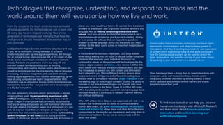 From the mouse to the touch screen to voice-activated
personal assistants, the technologies we use in work and
life every day haven’t stopped evolving. Now a new
generation of technologies are emerging that have the
intelligence to provide interactions that are truly natural
and instinctive.
As digital technologies become even more ubiquitous and easy
to use, we’re continually finding new ways to enhance
productivity and open up new digital experiences. But through
this all, natural human interactions are still at the center of what
we do. Social networks are an extension of how we interact
socially. The tools we use at work and in our daily life are
oriented towards familiar activities, such as learning,
communicating, and creating. Human-centric design takes the
growth of technologies like machine learning, natural language
processing, and visual recognition, and uses them to make
existing digital experiences more intuitive while opening up new
ways of using computers we hadn’t imagined before. With
computing now so ubiquitous, human-centric technologies are
transforming how we live—not just when we’re on a smartphone
or a PC, but everywhere.
The next generation of human-centric technologies is already
achieving these goals. By personalizing experiences with
artificial intelligence, our tools can make our work and life
easier. Imagine a smart phone that can visually recognize the
food you’re eating and provide you with nutritional information,
or provide medical information based on a photograph of a skin
rash. Or a service kiosk that can recognize an employee’s or
customer’s face and provide personalized service. By translating
spoken languages in real time such as during an online
meeting or phone call, you can communicate and do business in
places you never could have before. Or use real-time translation
software to enable your staff to provide customer service in any
language. And by making computing interactions more
natural, such as a personal assistant that knows when a call is
important enough to interrupt you if you’re in meeting, driving,
or even asleep. Or software that can respond to questions
phrased in normal language, giving you the details you need,
whether it’s the latest sports scores or important insights about
your business.
In his first email to Microsoft employees, CEO Satya Nadella
wrote about leading into the future of natural human-computer
interfaces that empower every individual. Microsoft has
continued to deliver on this promise with technologies like the
Cortana digital assistant and Delve, a new service in Office 365
which learns from how you and your colleagues work and uses
that knowledge to present you with content and information
that’s relevant to you. Microsoft Kinect motion sensors allow
people to interact with games and software through gesture
without need for a mouse or keyboard. Skype Translator is on
the leading edge of multi-lingual software, piloting the ability to
translate in real time between English and Spanish, with more
languages to follow in the future. Power BI in Office 365 today
offers the ability to frame data queries in natural language. And
Microsoft Research is continuing to advance machine learning
and artificial intelligence.
When NFL athlete Steve Gleason was diagnosed with ALS, it was
thought that he would lose his ability to communicate and
interact with others, but a new technology built on Microsoft
Kinect and Surface Pro allows Steve and other ALS sufferers to
communicate by tracking his eye movements, and using them to
drive a virtual keyboard he can use to communicate with his
family and others.
There has always been a strong drive to make interactions with
computers easier and more streamlined, Human-centric
computing continues this trend by moving towards a future
where hardware and software remove barriers and enable
people to realize their goals.
Technologies that recognize, understand, and respond to humans and the
world around them will revolutionize how we live and work.
Insteon makes home automation technology that allows lights,
thermostats, motion sensors, and other home equipment to
interoperate. And they’re working to provide the next generation
of human-centric experiences today. A new alpha pilot shows
how the Cortana digital assistant can be used to control the
lights, temperature, and even the security of your home simply
by speaking to your smart phone in a natural manner.
To find more ideas that can help you advance
human-centric design, visit Microsoft Research
and learn more about human-computer
interaction and machine learning and
artificial intelligence.
15
 