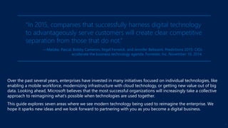Over the past several years, enterprises have invested in many initiatives focused on individual technologies, like
enabling a mobile workforce, modernizing infrastructure with cloud technology, or getting new value out of big
data. Looking ahead, Microsoft believes that the most successful organizations will increasingly take a collective
approach to reimagining what’s possible when technologies are used together.
This guide explores seven areas where we see modern technology being used to reimagine the enterprise. We
hope it sparks new ideas and we look forward to partnering with you as you become a digital business.
“In 2015, companies that successfully harness digital technology
to advantageously serve customers will create clear competitive
separation from those that do not.”
—Matzke, Pascal, Bobby Cameron, Nigel Fenwick, and Jennifer Belissent. Predictions 2015: CIOs
accelerate the business technology agenda. Forrester, Inc. November 10, 2014.
3
 