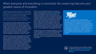 Crowdsourcing is everywhere today, from crowdfunding
platforms like Kickstarter to NASA research to the citizens
of Iceland, who used social networks to suggest ideas for
the country’s new constitution. In today’s hyper-
connected world, people outside your business can
organize and act faster than you can internally. How do
you harness that innovation to grow the business?
The vast growth of social and mobile technologies, combined
with the cloud and the advent of big data, have created a
technological shift that opens up a new world of innovative
solutions. Hyper-local data such as real-time weather or road
conditions can be used to improve crop management or traffic
routing. Real-world insights into product use, like tire pressure in
an automobile tire or wear on an assembly-line machine, can
inform how you develop, design, and sell your products.
Feedback and ideas from individuals can be mined at scale to
improve everything from retail service to network security.
Crowdsourced services today are about gathering information
where it lives and putting it to work building value for your
business. This might be feedback gathered on social networks,
data generated by users of a product or mobile device, or even
the conversations your employees have at work. We’ve reached
a tipping point where the massive adoption of mobile platforms
and social media, combined with big data and advanced
analytics, mean that it’s easier than ever to gather, sift, and
convert these massive sets of crowdsourced information into
action. The results can become a critical driver for your business,
improving the bottom line, launching new innovating business
models, and differentiating yourself from the competition.
At Microsoft, we’ve embraced the power of crowdsourcing,
using it to drive improvement in areas such as the Office user
experience and Windows security. Microsoft Research has
pioneered technologies like machine learning that can sift
valuable information from a mass of crowdsourced information,
or predictive algorithms that can use the wisdom of the crowd
to predict real-world outcomes. This knowledge and experience
has helped us develop robust technologies and services you
need to support crowdsourced innovation. We are a world
leader in mobile devices and apps, big data analytics, and
business intelligence. Microsoft collaboration tools and the
Yammer enterprise social network can help you unlock the ideas
and potential you already have within your organization. And we
provide the cloud platform upon which to build highly flexible
solutions that span organizational and geographic boundaries.
Crowdsourcing is much more than getting feedback or running
an Internet suggestion box. It’s about successfully tapping into a
new and expansive source of data, input, and ideas to find
insights and innovations you can turn into action. By using the
power of the crowd in concert with flexible and robust platform
technologies, you can turn the power of the crowd into value for
your business.
When everyone and everything is connected, the crowd may become your
greatest source of innovation.
Red Robin is one company that’s using crowdsourced
information to transform their business. With a core belief that
empowered, enthusiastic employees hold the key to both
customer satisfaction and a healthy bottom line, they sought to
become more agile and responsive as an organization by using
Yammer to give all employees a voice. Now management is able
to feel the pulse of the business from the perspective of front-
line employees and individual team members feel empowered to
make a difference. For example, the company has seen the
product feedback timeframe reduce from 12-18 months to only
four weeks and has achieved double the cost savings they
projected.
To find more ideas that can help you deliver
crowdsourced services, see the work we’re
doing on crowdsourcing at Microsoft
Research.
5
 