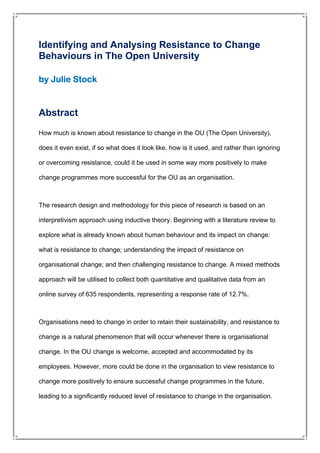 Identifying and Analysing Resistance to Change
Behaviours in The Open University
by Julie Stock
Abstract
How much is known about resistance to change in the OU (The Open University),
does it even exist, if so what does it look like, how is it used, and rather than ignoring
or overcoming resistance, could it be used in some way more positively to make
change programmes more successful for the OU as an organisation.
The research design and methodology for this piece of research is based on an
interpretivism approach using inductive theory. Beginning with a literature review to
explore what is already known about human behaviour and its impact on change:
what is resistance to change; understanding the impact of resistance on
organisational change; and then challenging resistance to change. A mixed methods
approach will be utilised to collect both quantitative and qualitative data from an
online survey of 635 respondents, representing a response rate of 12.7%.
Organisations need to change in order to retain their sustainability, and resistance to
change is a natural phenomenon that will occur whenever there is organisational
change. In the OU change is welcome, accepted and accommodated by its
employees. However, more could be done in the organisation to view resistance to
change more positively to ensure successful change programmes in the future,
leading to a significantly reduced level of resistance to change in the organisation.
 