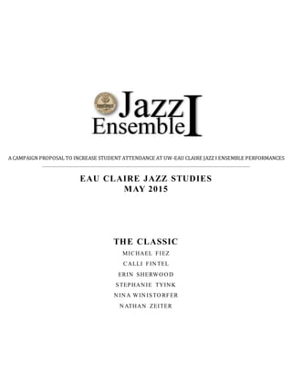EAU CLAIRE JAZZ STUDIES
MAY 2015
THE CLASSIC
MICHAEL FIEZ
CALLI FIN TEL
ERIN SHERWO O D
STEPHAN IE TYIN K
N IN A WIN ISTO RFER
N ATHAN ZEITER
A CAMPAIGN PROPOSAL TO INCREASE STUDENT ATTENDANCE AT UW-EAU CLAIRE JAZZ I ENSEMBLE PERFORMANCES
 