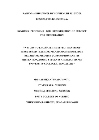 RAJIV GANDHI UNIVERSITY OF HEALTH SCIENCES
BENGALURU, KARNATAKA.
SYNOPSIS PROFORMA FOR REGISTRATION OF SUBJECT
FOR DISSERTATION
''A STUDY TO EVALUATE THE EFFECTIVENESS OF
STRUCTURED TEACHING PROGRAM ON KNOWLEDGE
REGARDING NICOTINE CONSUMPTION AND ITS
PREVENTION, AMONG STUDENTS AT SELECTED PRE
UNIVERSITY COLLEGES , BENGALURU''
Mr.SHASHIKANTHRADDY.PATIL
1ST
YEAR M.Sc. NURSING
MEDICAL SURGICAL NURSING
BRITE COLLEGE OF NURSING
CHIKKARGOLLARHATTI, BENGALURU-560091
 