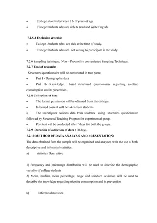 • College students between 15-17 years of age.
• College Students who are able to read and write English.
7.2.5.2 Exclusion criteria:
• College Students who are sick at the time of study.
• College Students who are not willing to participate in the study.
7.2.6 Sampling technique: Non – Probability convenience Sampling Technique.
7.2.7 Tool of research:
Structured questionnaire will be constructed in two parts:
• Part I - Demographic data
• Part II- Knowledge based structured questionnaire regarding nicotine
consumption and its prevention .
7.2.8 Collection of data
• The formal permission will be obtained from the colleges.
• Informed consent will be taken from students.
• The investigator collects data from students using stuctured questionnaire
followed by Structured Teaching Program for experimental group.
• Post test will be conducted after 7 days for both the groups.
7.2.9 Duration of collection of data : 30 days.
7.2.10 METHOD OF DATAANALYSIS AND PRESENTATION:
The data obtained from the sample will be organized and analysed with the use of both
descriptive and inferential statistics.
a) statistics Descriptive
1) Frequency and percentage distribution will be used to describe the demographic
variable of college students
2) Mean, median, mean percentage, range and standard deviation will be used to
describe the knowledge regarding nicotine consumption and its prevention
b) Inferential statistics
 