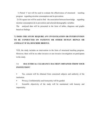 1) Paired ‘t’ test will be used to evaluate the effectiveness of structured teaching
program regarding nicotine consumption and its prevention.
2) Chi square test will be used to find the association between knowledge regarding
nicotine consumption & its prevention and selected demographic variables
The analysed data will be presented in the form of tables, diagrams and graphs
based on findings
7.3 DOES THE STUDY REQUIRE ANY INVESTIGATION OR INTERVENTION
TO BE CONDUCTED ON PATIENTS OR OTHER HUMAN BEINGS OR
ANIMALS? IF SO, DESCRIBE BRIEFLY.
YES, the study includes an intervention in the form of structured teaching program.
However, there will be no other invasive or non invasive investigation on participants
in the study.
7.4 HAS ETHICAL CLEARANCE HAS BEEN OBTAINED FROM YOUR
INSTITUTION?
 Yes, consent will be obtained from concerned subjects and authority of the
institution.
 Privacy, Confidentiality and Anonymity will be garded.
 Scientific objectivity of the study will be maintained with honesty and
impartiality
 