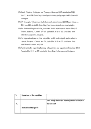 13) Samir Chaukar. Addiction and Teenagers.[internet]2007 oct[cited on2011
nov22] Available from http://hpathy.com/homeopathy-papers/addiction-and-
teenagers.
14) SN Sengupta. Tobacco use by Indian adolescents[internet].2002 june [cited on
2011 nov 22]. Available from http://www.ncbi.nlm.nih.gov/pmc/articles.
15) An international peer-review journal for health professionals and in tobacco
control. Tobacco. Control nov 2012[cited 0n 2011 no 22] .Available from
http://tobaccocontrol.bmj.com.
16) An international peer-review journal for health professionals and in tobacco
control. Tobacco. Control nov 2012[cited 0n 2011 no 22] .Available from
http://tobaccocontrol.bmj.com.
17) Public attitudes regarding banning of cigarettes and regulationof nicotine. 2012
Apr cited 0n 2011 no 22] .Available from: http://tobaccocontrol.bmj.com.
9. Signature of the candidate
10.
Remarks of the guide
The study is feasible and of genuine interest of
the student.
 