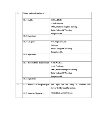11. Name and designation of
11.1. Guide MRS.VIJI.C.
Asst.Professor.
HOD, Medical surgical nursing
Brite College Of Nursing
Bengalaru-60.
11.2. Signature
11.3. Co-guide Mrs.Rajashree.S.S
Lecturer
Brite College Of Nursing
Bengalaru-60.
11.4. Signature
11.5. Head of the department MRS. VIJI.C.
Asst. Professor,
HOD, medical surgical nursing
Brite College Of Nursing
Bengalaru-60.
11.6. Signature
12 12.1. Remarks of the principal The topic for the study is relevant and
forwarded for needful action.
12.2. Name & Signature PROF.H.H. DASEGOWDA.SS
 