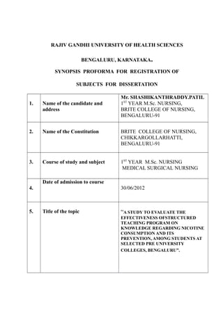 RAJIV GANDHI UNIVERSITY OF HEALTH SCIENCES
BENGALURU, KARNATAKA.
SYNOPSIS PROFORMA FOR REGISTRATION OF
SUBJECTS FOR DISSERTATION
1. Name of the candidate and
address
Mr. SHASHIKANTHRADDY.PATIL
1ST
YEAR M.Sc. NURSING,
BRITE COLLEGE OF NURSING,
BENGALURU-91
2. Name of the Constitution BRITE COLLEGE OF NURSING,
CHIKKARGOLLARHATTI,
BENGALURU-91
3. Course of study and subject 1ST
YEAR M.Sc. NURSING
MEDICAL SURGICAL NURSING
4.
Date of admission to course
30/06/2012
5. Title of the topic “A STUDY TO EVALUATE THE
EFFECTIVENESS OFSTRUCTURED
TEACHING PROGRAM ON
KNOWLEDGE REGARDING NICOTINE
CONSUMPTION AND ITS
PREVENTION, AMONG STUDENTS AT
SELECTED PRE UNIVERSITY
COLLEGES, BENGALURU”.
 