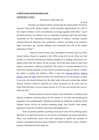 6. Brief resume of the intended work.
INTRODUCTION
Prevention is better than cure.
K .Park
Nicotine is an alkaloid which is named after the tobacco plant ''Nicotiana
tabacum'' found in the family of plants which constitutes approximately 0.6–3.0% of
dry weight of tobacco. In low concentrations an average cigarette yields about 1 mg of
absorbed nicotine), the substance acts as a stimulant in mammals and is the main factor
responsible for the dependence-forming properties of tobacco smoking. German
chemists Posselt & Reimann, who considered it a poison.
According to the American
Heart Association, the "nicotine addiction has historically been one of the hardest
addictions to break." 1
There are various forms in the consumption of nicotine and one of the
reasons tobacco became so popular in the 1600s, along with tea & coffee, was that
nicotine is a powerful stimulant the infamous deadliness of smoking would seem to be
almost solely from the smoke, not the nicotine. All of the harm seems to stem from
tobacco, and tobacco smoking in particular. The amount of nicotine absorbed by the
body from smoking depends on many factors, including the types of tobacco, whether
the smoke is inhaled, and whether a filter is used. For chewing tobacco, dipping
tobacco, snus and snuff, which are held in the mouth between the lip and gum, or taken
in the nose, the amount released into the body tends to be much greater than smoked
tobacco. Nicotine content in cigarettes has slowly increased over the years, and one
study found that there was an average increase of 1.6% per year between the years of
2005 and 2012.2
Nicotine produces numerous effects on the individuals. It produces both
physical symptoms involving almost all the systems of our body and psychological
symptoms; most predominantly including psychological withdrawal symptoms which
includes intense craving for nicotine containing drugs, food, anxiety, short temper,
depression, head ache, irritability, drowziness and sleeplessness.3
Some of journals pediatric psychology have given some of the terrifying report
that there is an significant increase in the nicotine consumption rate among adolescent.
There were multivariate causes have been implicated to explain the causation of
nicotine consumption like peer group influences, familial influences, stress, academic
pressure, influences from the media etc.4
 