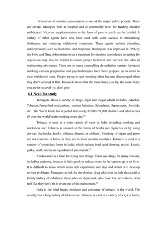 Prevention of nicotine consumption is one of the major public priority. There
are several strategies both at hospital and at community level for treating nicotine
withdrawal. Nicotine supplementation in the form of gum or patch can be helpful. A
variety of other agents have also been used with some success in maintaining
abstinence and reducing withdrawal symptoms. These agents include clonidine,
antidepressants such as fluoxetine, and buspirone. Bupropion was approved in 1996 by
the Food and Drug Administration as a treatment for nicotine dependence screening for
depression may also be helpful to ensure proper treatment and increase the odds of
maintaining abstinence. There are so many counselling de-addiction centers, hypnosis
smoking cession programme and psychotherapies have been propped up in order to
treat withdrawal state. People trying to quit smoking often become discouraged when
they don't succeed at first. Research shows that the more times you try, the more likely
you are to succeed - so don't give
6.1 Need for study
Teenagers abuse a variety of drugs, legal and illegal which includes ,Alcohol,
Tobacco, Prescribed medications, various Inhalants, Stimulants, Depressants, Steroids,
etc.. The World Bank has reported that nearly 82,000–99,000 children and adolescents
all over the world begin smoking every day.[6]
Tobacco is used in a wide variety of ways in India including smoking and
smokeless use. Tobacco is smoked in the forms of beedis and cigarettes or by using
devices like hooka, hookli, chhutta, dhumti, or chillum . Smoking of cigars and pipes
are not common in India, as they are in most western countries. Tobacco is used in a
number of smokeless forms in India, which include betel quid chewing, mishri, khaini,
gutka, snuff, and as an ingredient of pan masala.[7]
Adolescence is a time for trying new things. Teens use drugs for many reasons,
including curiosity, because it feels good, to reduce stress, to feel grown up or to fit in.
It is difficult to know which teens will experiment and stop and which will develop
serious problems. Teenagers at risk for developing drug addiction include those,with a
family history of substance abuse,who are depressed, who have low self-esteem, who
feel like they don’t fit in or are out of the mainstream.[6]
India is the third largest producer and consumer of tobacco in the world. The
country has a long history of tobacco use. Tobacco is used in a variety of ways in India;
 