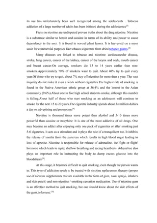 its use has unfortunately been well recognized among the adolescents . Tobacco
addiction of a large number of adults has been initiated during the adolescence[7]
Facts on nicotine are undisputed proven truths about the drug nicotine. Nicotine
is a substance similar to heroin and cocaine in terms of its ability and power to cause
dependency in the user. It is found in several plant leaves. It is harvested on a mass
scale for commercial purposes like tobacco cigarettes from dried tobacco plants.[8]
Many diseases are linked to tobacco and nicotine: cardiovascular disease,
stroke, lung cancer, cancer of the kidney, cancer of the larynx and neck, mouth cancer
and breast cancer.On average, smokers die 13 to 14 years earlier than non-
smokers.Approximately 70% of smokers want to quit. About 40% try to quit every
year.Of those who try to quit, about 7% stay off nicotine for more than a year. The vast
majority do not make it even a week without cigarettes.The highest rate of smoking is
found in the Native American ethnic group at 36.4% and the lowest in the Asian
community (9.6%).About one in five high school students smoke, although this number
is falling.About half of those who start smoking as an adolescent will continue to
smoke for the next 15 to 20 years.The cigarette industry spends about 34 million dollars
a day on advertising and promotion.[9]
Nicotine is thousand times more potent than alcohol and 5-10 times more
powerful than cocaine or morphine. It is one of the most addictive of all drugs. One
may become an addict after enjoying only one pack of cigarettes or after smoking just
5-6 cigarettes. It acts as a stimulant and it plays the role of a tranquilizer too. It inhibits
the release of insulin from the pancreas which results in high blood sugar leading to
loss of appetite. Nicotine is responsible for release of adrenaline, the 'fight or flight'
hormone which leads to rapid, shallow breathing and racing heartbeats. Adrenaline also
plays an important role in instructing the body to dump excess glucose into the
bloodstream[9]
.
At this stage, it becomes difficult to quit smoking, even though the person wants
to. This type of addiction needs to be treated with nicotine replacement therapy (proper
use of nicotine supplements that are available in the form of gum, nasal sprays, inhalers
and skin patch) and non-nicotine / smoking cessation medication. Use of nicotine gum
is an effective method to quit smoking, but one should know about the side effects of
the gum,beforeuse.[10]
 