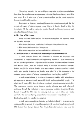 The various therapies that are used for the prevention of addiction that includes
behavioral therapy,nicotine relacement therapy,nicotine chewingum therapy are widely
used now a days. It is the need of hour to educate and prevent the young generation
from getting addicted to nicotine.
In reference to the above mentioned literature, the investigator realized that the
severity of impact of nicotine among young children is drastic. Based on this, the
investigator felt the need to explore the nicotine hazards and its prevention on high
school children and educate them.
6.2 Review of literature.
In the study the review various literatures was organized and presented under
the following headings.
1. Literature related to the knowledge regarding prevalace of nicotine use.
2. Literature related to nicotine consumption.
3. Literature related to the prevention of nicotine consumption
1.Literature related to the knowledge regarding prevalace of nicotine use.
A cross sectional survey was conducted to estimate the prevalence and
determinance of tobacco use and nicotine dependency. Samples of 18018 individuals in
the age group of greater than 16 years was selected in the union territory of Andaman
and Nicobar Island. Data was collected using a structured questionnaire method.
Results revealed that tobacco chewing alone was prevalent in population where 10% of
males were nicotine dependent and females were only 3%. In the conclusion of the
study the high prevalence of tobacco use especially the chewing form are high [11]
A study was conducted to identify the breaking of smoking habit with nicotine
chewing gum in health personnel. Among 221 health professionals which includes 71%
physicians & nurses, 29% from the other professionals without sanitary responsibility.
The programme combines group therapy, nicotine chewing gum and behavioral
assistance through the evaluation of carbon monoxide contained in expired breath.
Results revealed that 30% were not smoking after one year of follow up. Study
concluded that nicotine chewing gum and behavioral assistance were effective.[12]
2.Literature related to nicotine consumption
A study was conducted to evaluate the level of physical activity in pre university
students and to investigate its potential association with smoking. Sample comprises of
871 students from Gurupi, Central West Brazil. Inferential statistics were used for
 