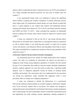 analysis which revealed that prevalence of physical activity was 29.9% and smoking of
72%. Study concluded that physical inactivity was seen more in smokers than non
smokers.[12]
A pre experimental design study was conducted to analyze the underlying
factors related to smoking and cessation compliance in patients following coronary
artery bypass graft. Pre experimental research design was used. Results revealed that
there is a good cognition in non smokers than smokers and relationship between
smoking and ischemic heart disease (61.7%) Vs 40.3% and relation between smoking
and COPD was 80.6% Vs 60.5%. Study concluded that cognition on relationship
between smoking and coronary artery disease should be improved in patients going
CABG.[13]
A study was conducted to find out the role of pan masala chewing induce
deterioration in oral health and its implications in carcinogenesis based on experiment
as well as clinical studies. It was found that pan masala is at high risk in causing
various oral diseases, oral submucosis fibrosis and leucoplakia which leads to cancer.
This study concluded that it is needed more research to find out early population which
could be reversed. [14]
3.Literature related to the prevention of nicotine consumption
An international peer-review journal for health professionals and in tobacco
control, The study was conducted on interventions for tobacco use prevention in
indigenous youth Among young indigenous population of Australia who has reached
the age of 18 as nonsmokers then unlikely to become smokers thereafter. Quantitative
narrative synthesis approach was used and results revealed that a significant health
disparity exists in indigenous population having the burden of smoking related
morbidity and mortality. The interventions that were implemented for the prevention
was having less significance. Study concluded that indigenous youth is twice
prevalence when we compare non- indigenous population.[15]
A study was conducted to identify the effectiveness of a motivational
interviewing smoking cessation program on cessation changes in adolescents. Samples
were 39 pre university students from G city Korea. The students were assigned to
experimental group and participated in motivational interviewing cessation programme
and in control group who did not participate. Results revealed that experimental group
had significantly less daily smoking, nicotine dependence smoking temptation in
 