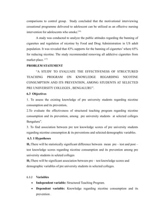 comparisons to control group. Study concluded that the motivational interviewing
cessational programme delivered to adolescent can be utilized as an effective nursing
intervention for adolescents who smoke.[16]
A study was conducted to analyze the public attitudes regarding the banning of
cigarettes and regulation of nicotine by Food and Drug Administration in US adult
population. It was revealed that 43% supports for the banning of cigarettes’ where 65%
for reducing nicotine. The study recommended removing all addictive cigarettes from
market place. [17]
PROBLEM STATEMENT
“A STUDY TO EVALUATE THE EFFECTIVENESS OF STRUCTURED
TEACHING PROGRAM ON KNOWLEDGE REGARDING NICOTINE
CONSUMPTION AND ITS PREVENTION, AMONG STUDENTS AT SELECTED
PRE UNIIVERSITY COLLEGES , BENGALURU”.
6.3 Objectives
1. To assess the existing knowledge of pre university students regarding nicotine
consumption and its prevention,
2.To evaluate the effectiveness of structured teaching program regarding nicotine
consumption and its prevention, among pre university students at selected colleges
Bengaluru”.
3. To find association between pre test knowledge scores of pre university students
regarding nicotine consumption & its preventions and selected demographic variables.
6.3. 1 Hypotheses
H1:There will be statistically significant difference between mean pre – test and post –
test knowledge scores regarding nicotine consumption and its prevention among pre
university students in seleted colleges
H2:There will be significant association between pre – test knowledge scores and
demographic variables of pre university students in selected colleges.
6.3.2 Variables
• Independent variable: Structured Teaching Program.
• Dependent variable: Knowledge regarding nicotine consumption and its
prevention .
 