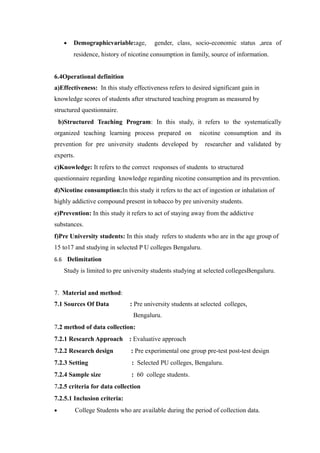 • Demographicvariable:age, gender, class, socio-economic status ,area of
residence, history of nicotine consumption in family, source of information.
6.4Operational definition
a)Effectiveness: In this study effectiveness refers to desired significant gain in
knowledge scores of students after structured teaching program as measured by
structured questionnaire.
b)Structured Teaching Program: In this study, it refers to the systematically
organized teaching learning process prepared on nicotine consumption and its
prevention for pre university students developed by researcher and validated by
experts.
c)Knowledge: It refers to the correct responses of students to structured
questionnaire regarding knowledge regarding nicotine consumption and its prevention.
d)Nicotine consumption:In this study it refers to the act of ingestion or inhalation of
highly addictive compound present in tobacco by pre university students.
e)Prevention: In this study it refers to act of staying away from the addictive
substances.
f)Pre University students: In this study refers to students who are in the age group of
15 to17 and studying in selected P U colleges Bengaluru.
6.6 Delimitation
Study is limited to pre university students studying at selected collegesBengaluru.
7. Material and method:
7.1 Sources Of Data : Pre university students at selected colleges,
Bengaluru.
7.2 method of data collection:
7.2.1 Research Approach : Evaluative approach
7.2.2 Research design : Pre experimental one group pre-test post-test design
7.2.3 Setting : Selected PU colleges, Bengaluru.
7.2.4 Sample size : 60 college students.
7.2.5 criteria for data collection
7.2.5.1 Inclusion criteria:
• College Students who are available during the period of collection data.
 