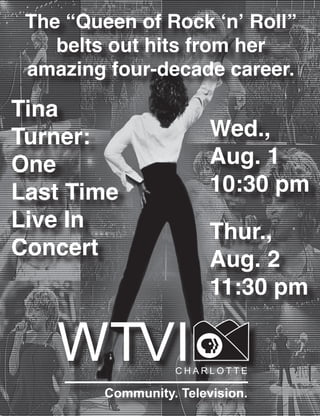 The “Queen of Rock ‘n’ Roll”
belts out hits from her
amazing four-decade career.
Tina
Turner:
One
Last Time
Live In
Concert
Wed.,
Aug. 1
10:30 pm
Thur.,
Aug. 2
11:30 pm
 
