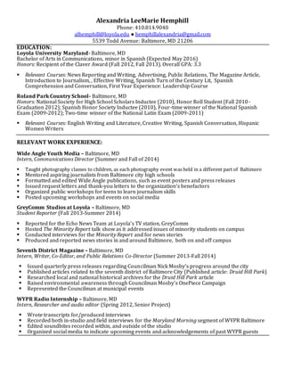 Alexandria LeeMarie Hemphill
Phone: 410.814.9040
alhemphill@loyola.edu ● hemphillalexandria@gmail.com
5539 Todd Avenue: Baltimore, MD 21206
EDUCATION:
Loyola University Maryland- Baltimore, MD
Bachelor of Arts in Communications, minor in Spanish (Expected May 2016)
Honors: Recipient of the Claver Award (Fall 2012, Fall 2013). Overall GPA: 3.3
 Relevant Courses: News Reporting and Writing, Advertising, Public Relations, The Magazine Article,
Introduction to Journalism, , Effective Writing, Spanish Turn of the Century Lit, Spanish
Comprehension and Conversation, First Year Experience: Leadership Course
Roland Park Country School- Baltimore, MD
Honors: National Society for High School Scholars Inductee (2010), Honor Roll Student (Fall 2010-
Graduation 2012); Spanish Honor Society Inductee (2010), Four-time winner of the National Spanish
Exam (2009-2012); Two-time winner of the National Latin Exam (2009-2011)
 Relevant Courses: English Writing and Literature, Creative Writing, Spanish Conversation, Hispanic
Women Writers
RELEVANT WORK EXPERIENCE:
Wide Angle Youth Media – Baltimore, MD
Intern, Communications Director (Summer and Fall of 2014)
 Taught photography classes to children, as each photography event was held in a different part of Baltimore
 Mentored aspiring journalists from Baltimore city high schools
 Formatted and edited Wide Angle publications, such as event posters and press releases
 Issued request letters and thank-you letters to the organization’s benefactors
 Organized public workshops for teens to learn journalism skills
 Posted upcoming workshops and events on social media
GreyComm Studios at Loyola – Baltimore, MD
Student Reporter (Fall 2013-Summer 2014)
 Reported for the Echo News Team at Loyola’s TV station, GreyComm
 Hosted The Minority Report talk show as it addressed issues of minority students on campus
 Conducted interviews for the Minority Report and for news stories
 Produced and reported news stories in and around Baltimore, both on and off campus
Seventh District Magazine – Baltimore, MD
Intern, Writer, Co-Editor, and Public Relations Co-Director (Summer 2013-Fall 2014)
 Issued quarterly press releases regarding Councilman Nick Mosby’s progress around the city
 Published articles related to the seventh district of Baltimore City (Published article: Druid Hill Park)
 Researched local and national historical archives for the Druid Hill Park article
 Raised environmental awareness through Councilman Mosby’s OnePiece Campaign
 Represented the Councilman at municipal events
WYPR Radio Internship – Baltimore, MD
Intern, Researcher and audio editor (Spring 2012, Senior Project)
 Wrote transcripts for/produced interviews
 Recorded both in-studio and field interviews for the Maryland Morning segment of WYPR Baltimore
 Edited soundbites recorded within, and outside of the studio
 Organized social media to indicate upcoming events and acknowledgements of past WYPR guests
 