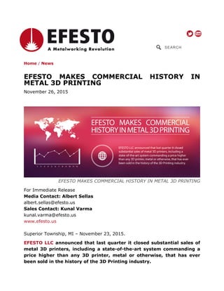 SEARCH
Home / News
EFESTO MAKES COMMERCIAL HISTORY IN
METAL 3D PRINTING
November 26, 2015
EFESTO MAKES COMMERCIAL HISTORY IN METAL 3D PRINTING
For Immediate Release
Media Contact: Albert Sellas
albert.sellas@efesto.us
Sales Contact: Kunal Varma
kunal.varma@efesto.us
www.efesto.us
Superior Township, MI – November 23, 2015.
EFESTO LLC announced that last quarter it closed substantial sales of
metal 3D printers, including a state-of-the-art system commanding a
price higher than any 3D printer, metal or otherwise, that has ever
been sold in the history of the 3D Printing industry.
 