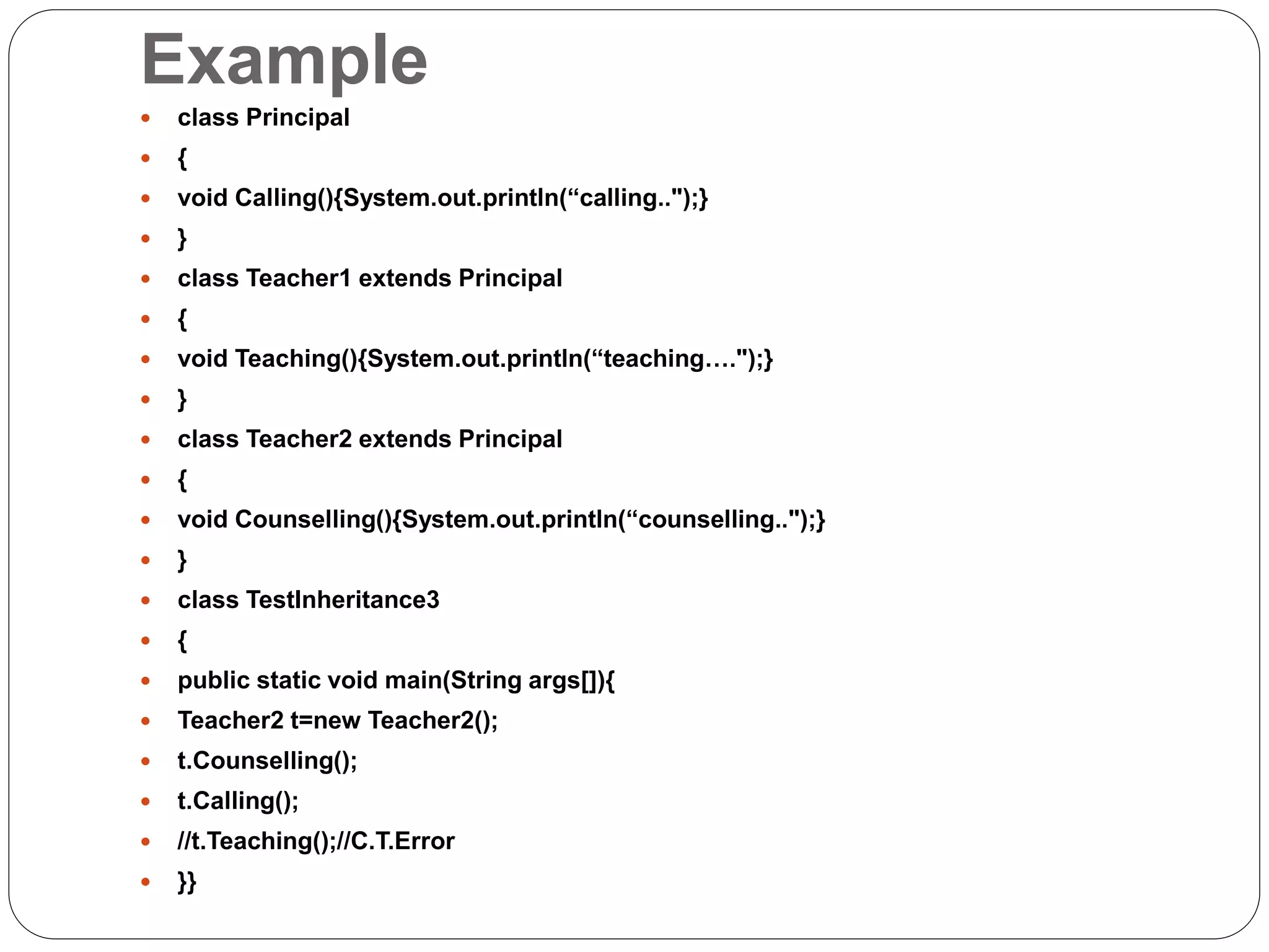 Example
 class Principal
 {
 void Calling(){System.out.println(“calling..");}
 }
 class Teacher1 extends Principal
 {
 void Teaching(){System.out.println(“teaching….");}
 }
 class Teacher2 extends Principal
 {
 void Counselling(){System.out.println(“counselling..");}
 }
 class TestInheritance3
 {
 public static void main(String args[]){
 Teacher2 t=new Teacher2();
 t.Counselling();
 t.Calling();
 //t.Teaching();//C.T.Error
 }}
 