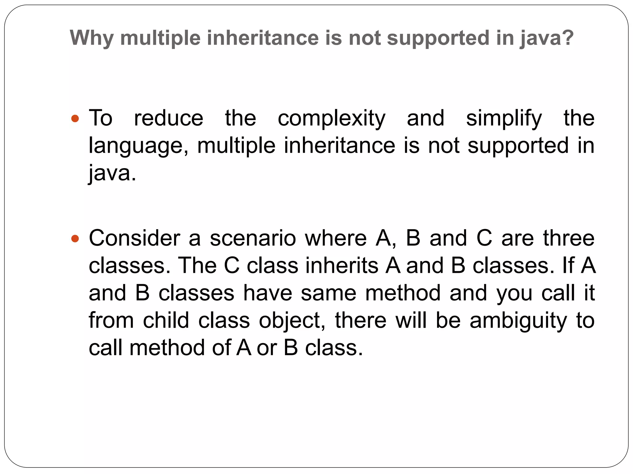 Why multiple inheritance is not supported in java?
 To reduce the complexity and simplify the
language, multiple inheritance is not supported in
java.
 Consider a scenario where A, B and C are three
classes. The C class inherits A and B classes. If A
and B classes have same method and you call it
from child class object, there will be ambiguity to
call method of A or B class.
 