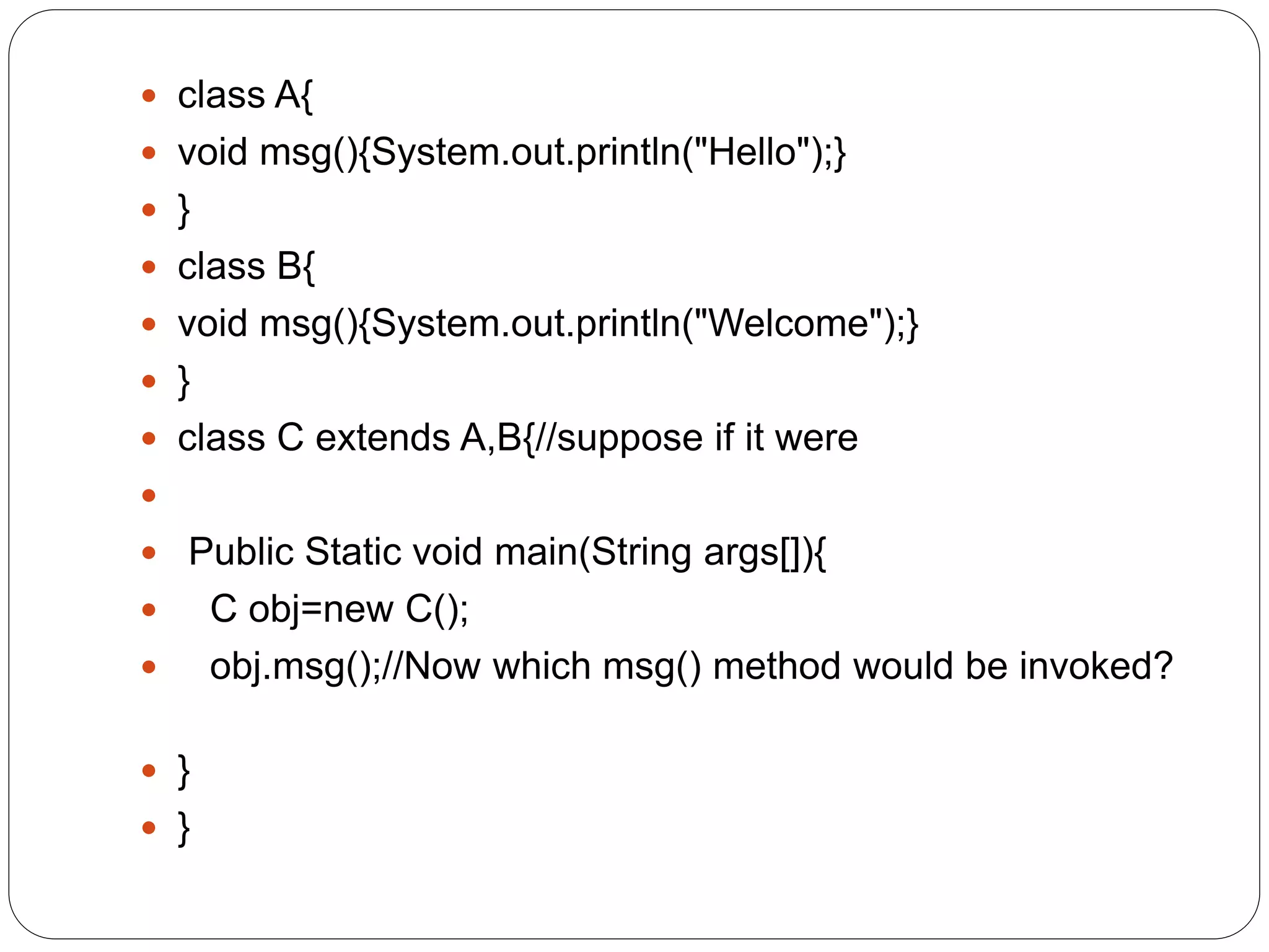  class A{
 void msg(){System.out.println("Hello");}
 }
 class B{
 void msg(){System.out.println("Welcome");}
 }
 class C extends A,B{//suppose if it were

 Public Static void main(String args[]){
 C obj=new C();
 obj.msg();//Now which msg() method would be invoked?
 }
 }
 