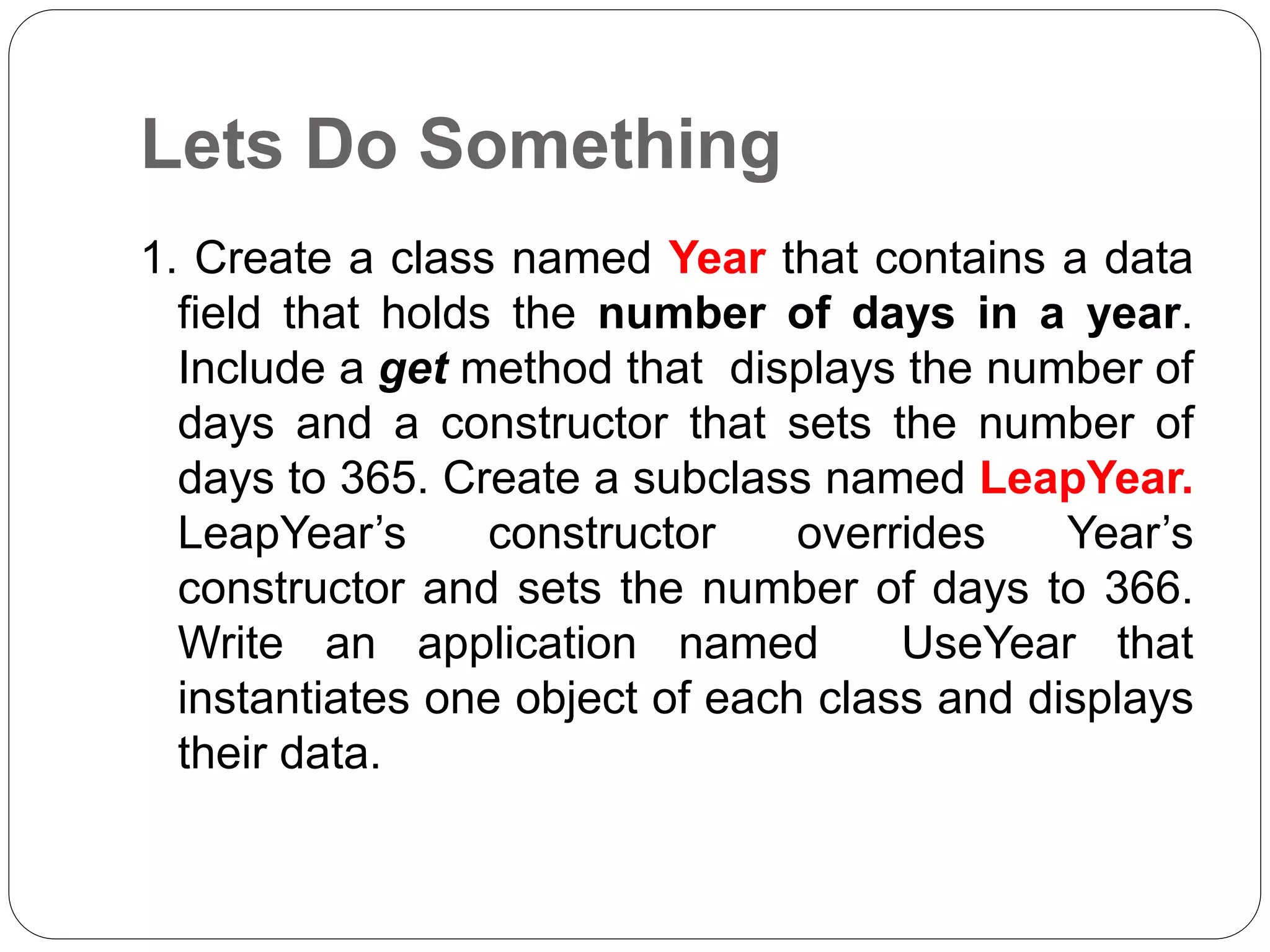 Lets Do Something
1. Create a class named Year that contains a data
field that holds the number of days in a year.
Include a get method that displays the number of
days and a constructor that sets the number of
days to 365. Create a subclass named LeapYear.
LeapYear’s constructor overrides Year’s
constructor and sets the number of days to 366.
Write an application named UseYear that
instantiates one object of each class and displays
their data.
 