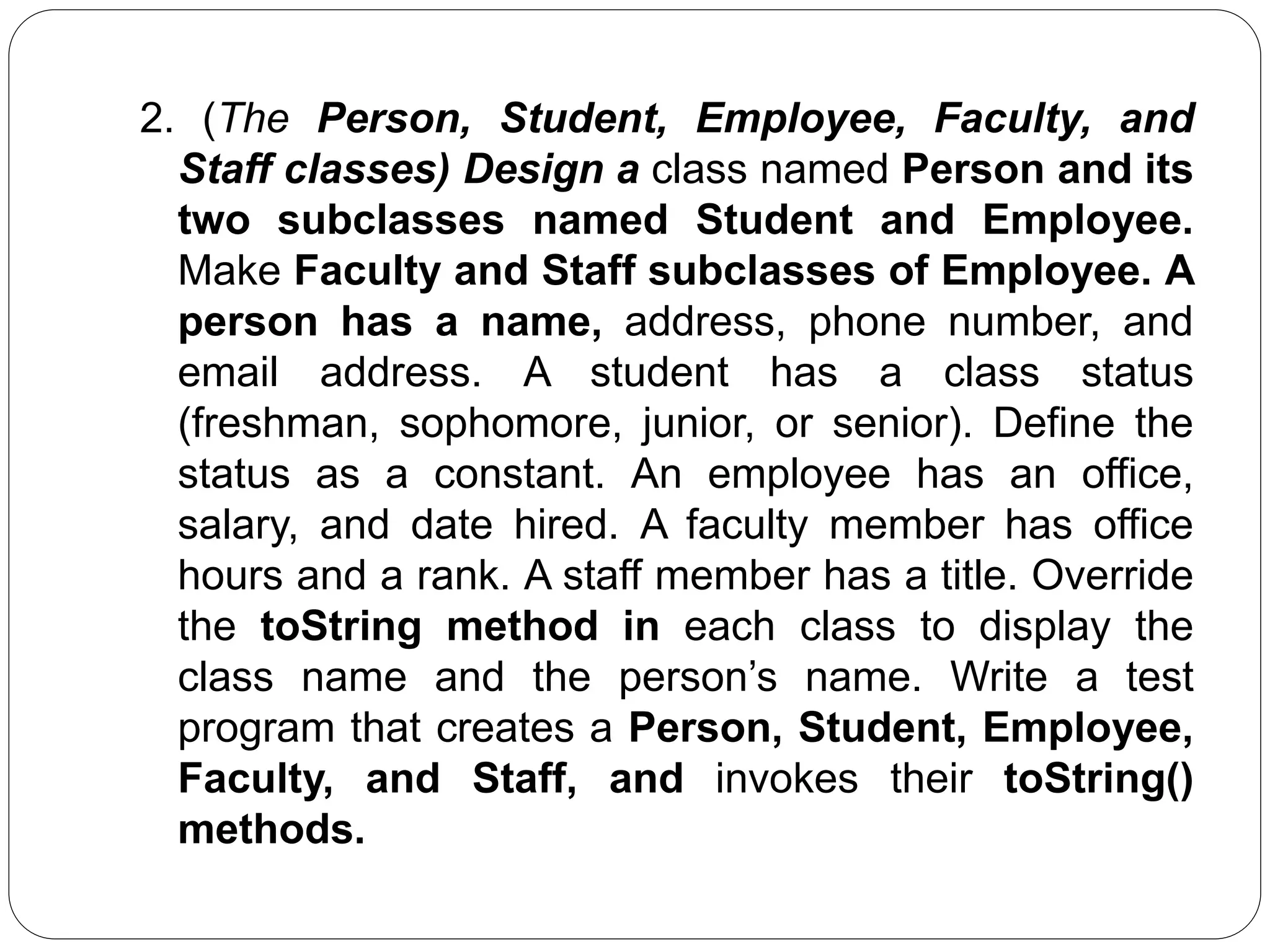2. (The Person, Student, Employee, Faculty, and
Staff classes) Design a class named Person and its
two subclasses named Student and Employee.
Make Faculty and Staff subclasses of Employee. A
person has a name, address, phone number, and
email address. A student has a class status
(freshman, sophomore, junior, or senior). Define the
status as a constant. An employee has an office,
salary, and date hired. A faculty member has office
hours and a rank. A staff member has a title. Override
the toString method in each class to display the
class name and the person’s name. Write a test
program that creates a Person, Student, Employee,
Faculty, and Staff, and invokes their toString()
methods.
 