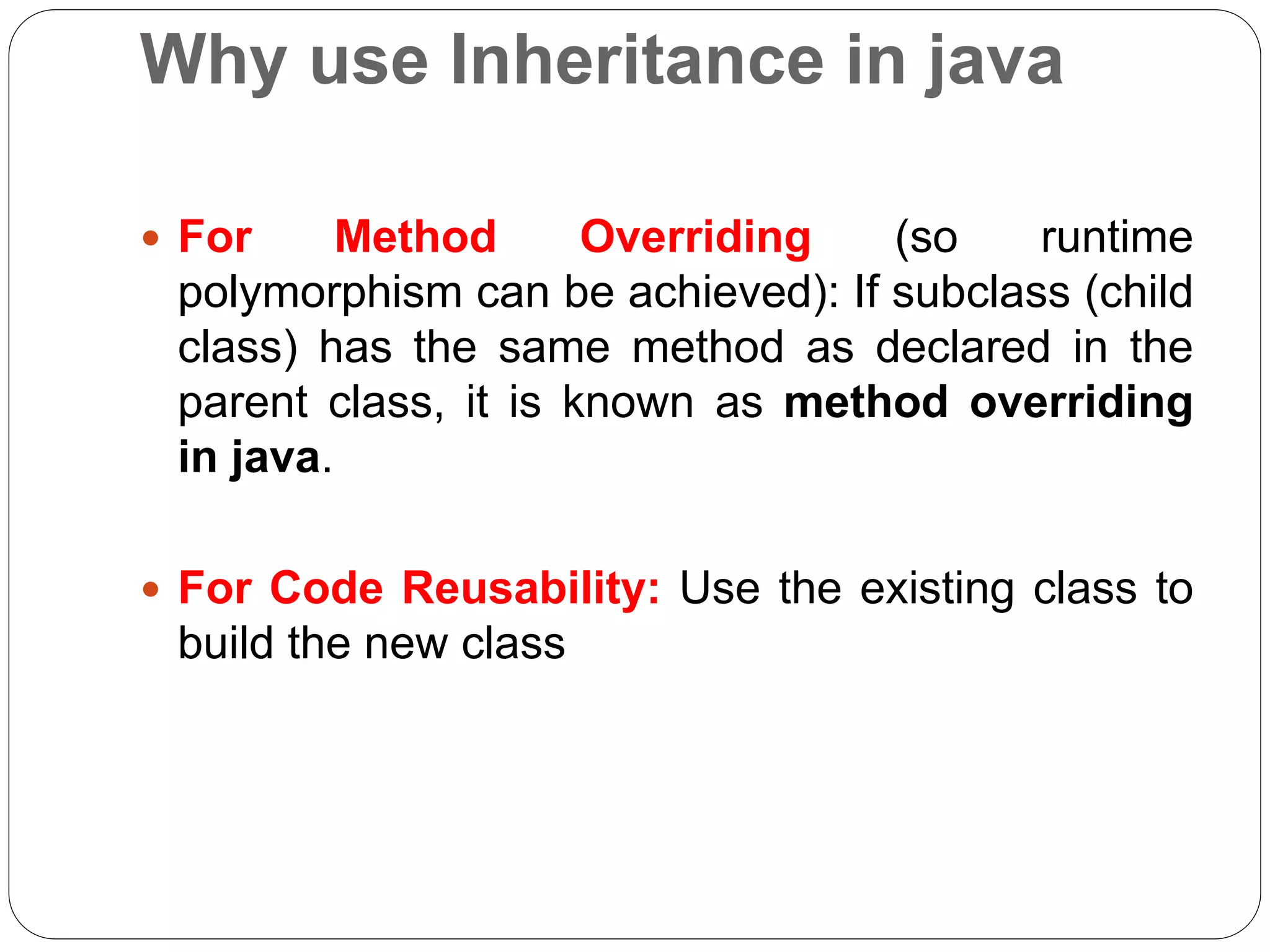 Why use Inheritance in java
 For Method Overriding (so runtime
polymorphism can be achieved): If subclass (child
class) has the same method as declared in the
parent class, it is known as method overriding
in java.
 For Code Reusability: Use the existing class to
build the new class
 