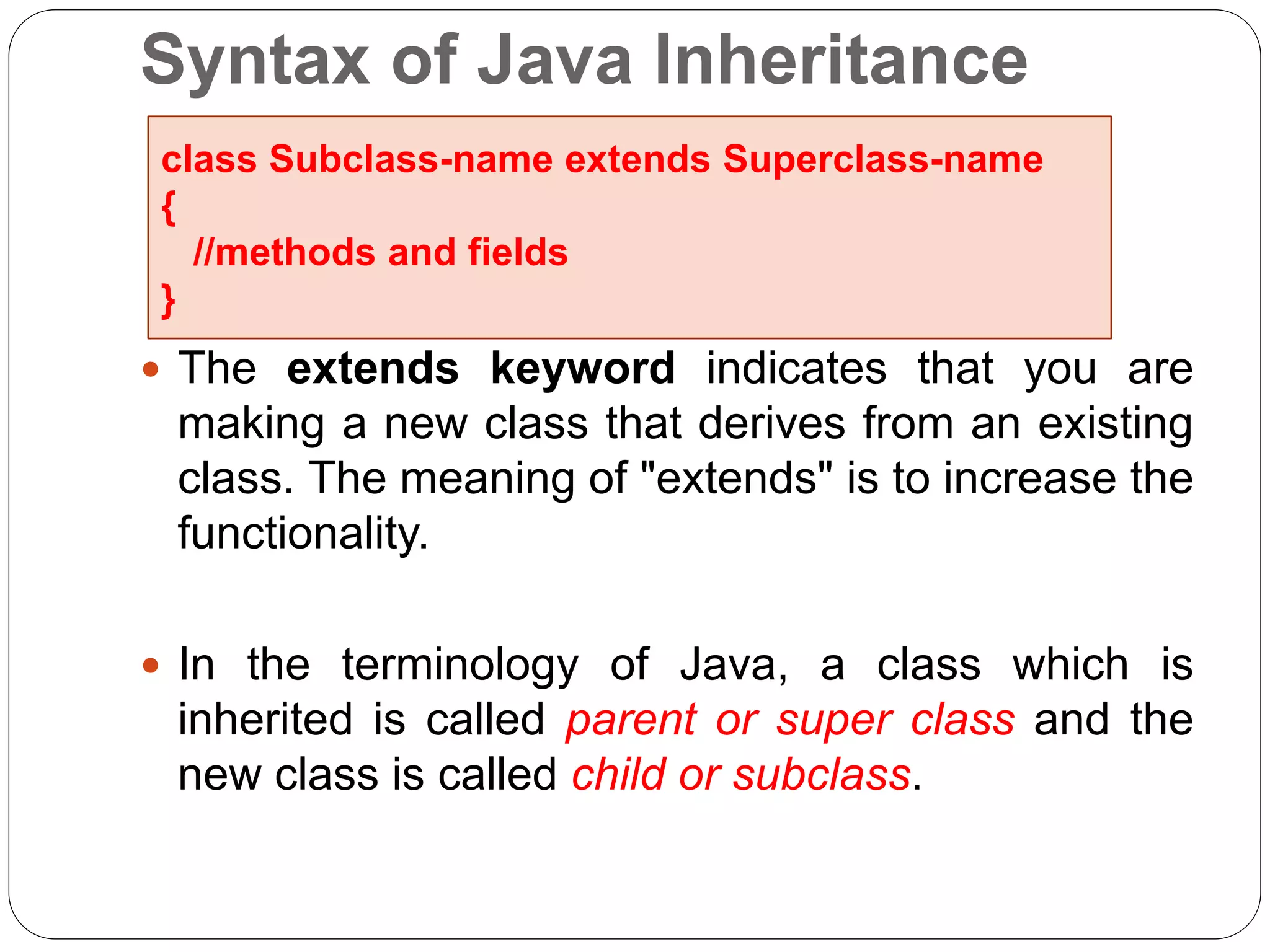 Syntax of Java Inheritance
 The extends keyword indicates that you are
making a new class that derives from an existing
class. The meaning of "extends" is to increase the
functionality.
 In the terminology of Java, a class which is
inherited is called parent or super class and the
new class is called child or subclass.
class Subclass-name extends Superclass-name
{
//methods and fields
}
 