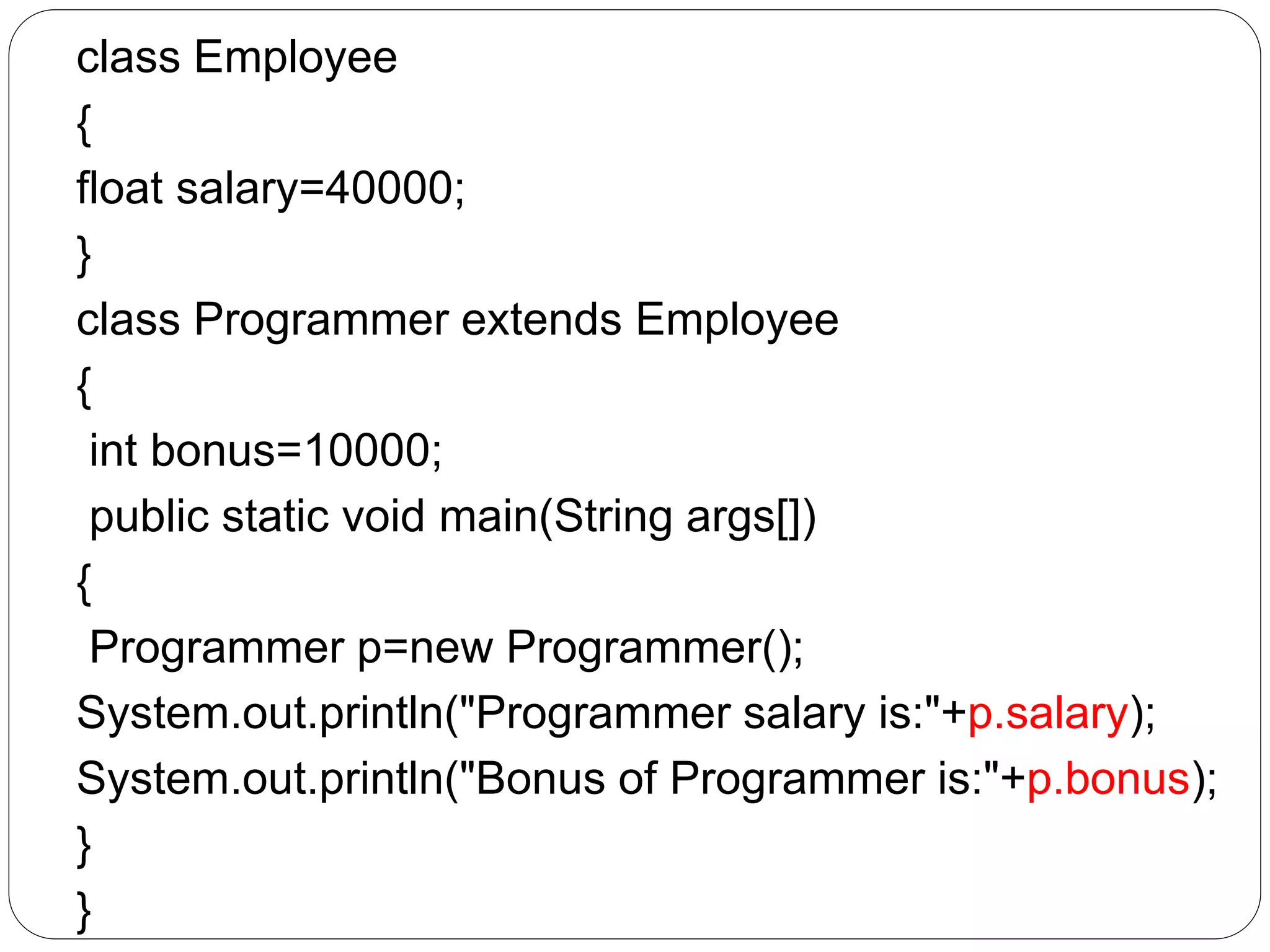 class Employee
{
float salary=40000;
}
class Programmer extends Employee
{
int bonus=10000;
public static void main(String args[])
{
Programmer p=new Programmer();
System.out.println("Programmer salary is:"+p.salary);
System.out.println("Bonus of Programmer is:"+p.bonus);
}
}
 