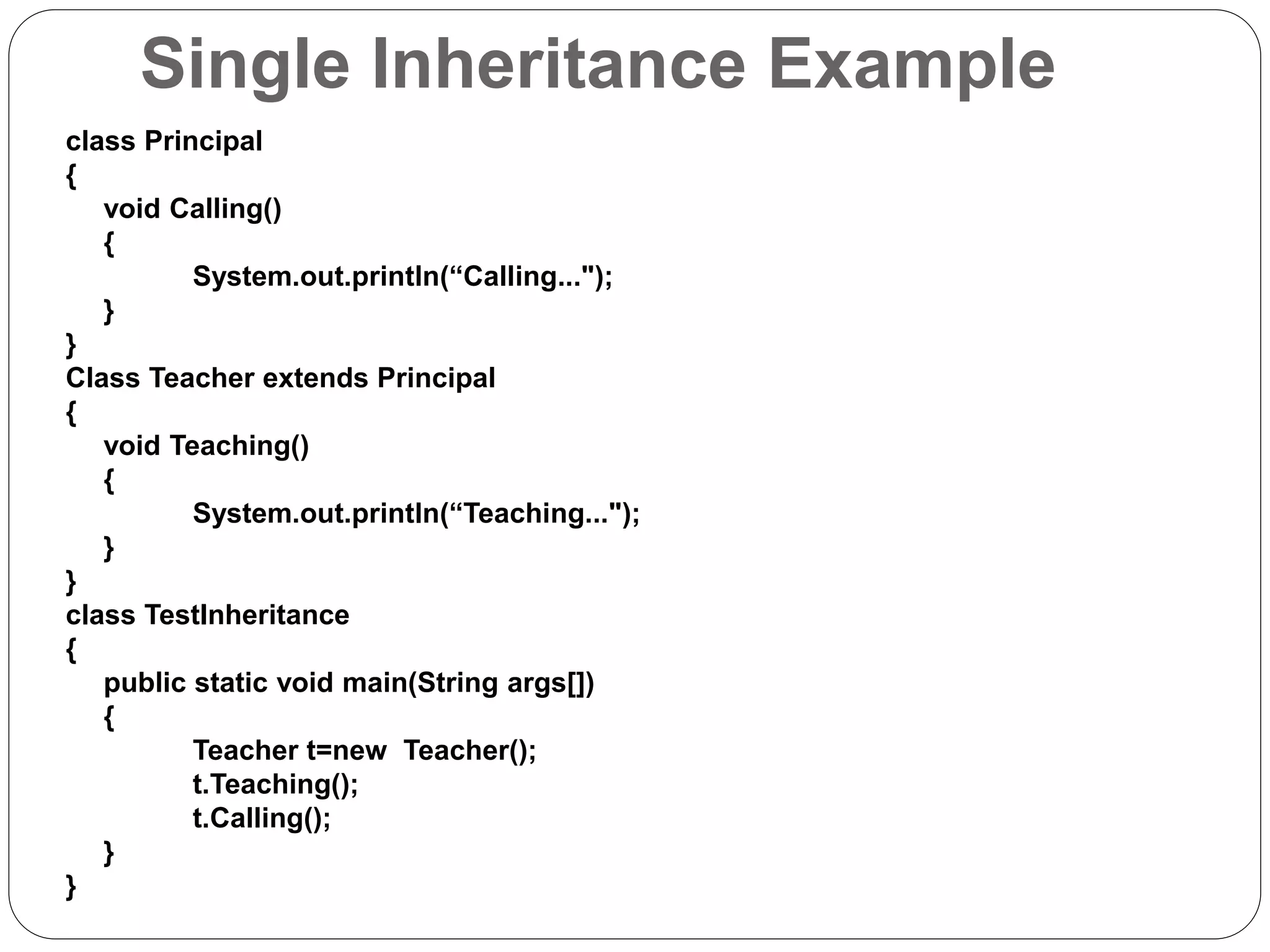 Single Inheritance Example
class Principal
{
void Calling()
{
System.out.println(“Calling...");
}
}
Class Teacher extends Principal
{
void Teaching()
{
System.out.println(“Teaching...");
}
}
class TestInheritance
{
public static void main(String args[])
{
Teacher t=new Teacher();
t.Teaching();
t.Calling();
}
}
 