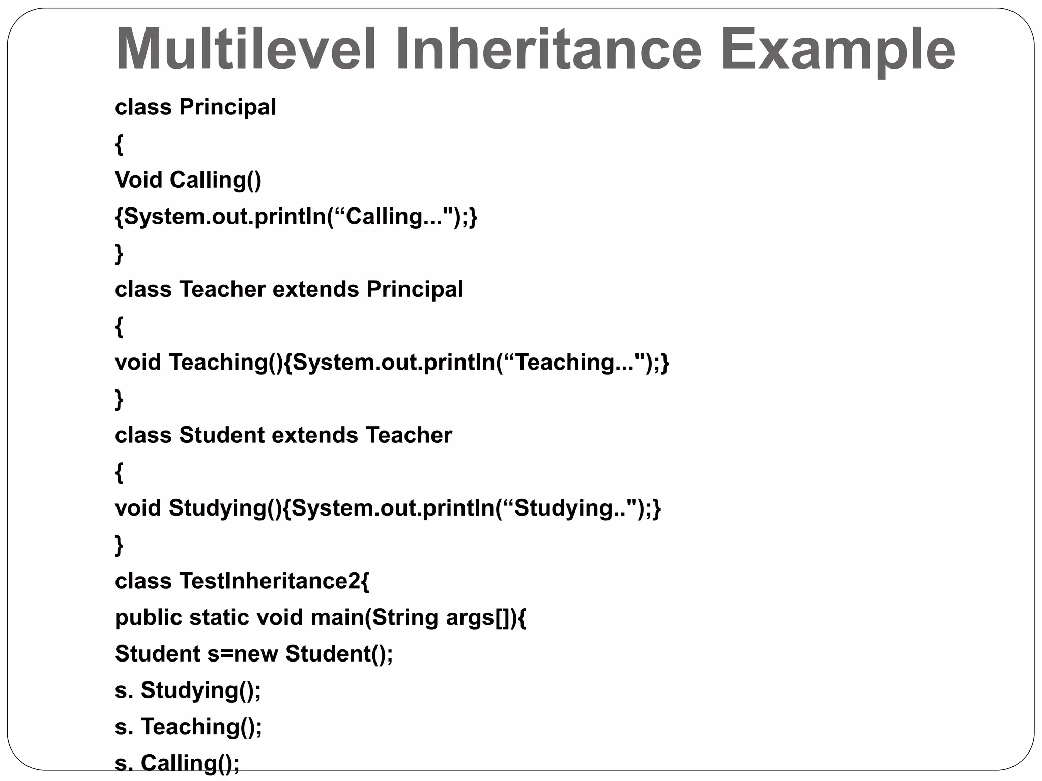 Multilevel Inheritance Example
class Principal
{
Void Calling()
{System.out.println(“Calling...");}
}
class Teacher extends Principal
{
void Teaching(){System.out.println(“Teaching...");}
}
class Student extends Teacher
{
void Studying(){System.out.println(“Studying..");}
}
class TestInheritance2{
public static void main(String args[]){
Student s=new Student();
s. Studying();
s. Teaching();
s. Calling();
 