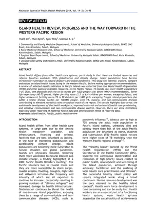 Malaysian Journal of Public Health Medicine 2014, Vol. 14 (3): 36-46
REVIEW ARTICLE
ISLAND HEALTH REVIEW, PROGRESS AND THE WAY FORWARD IN THE
WESTERN PACIFIC REGION
Thant Zin1
, Than Myint2
, Kyaw Htay3
, Shamsul B. S.4
1 Community and Family Medicine Department, School of Medicine, University Malaysia Sabah, 88400 UMS
Road, Kota Kinabalu, Sabah, Malaysia
2 Rural Medicine Research Unit, School of Medicine, University Malaysia Sabah, 88400 UMS Road,
Kotakinabalu, Sabah, Malaysia
3 Surgical Base Department, School of Medicine, University Malaysia Sabah, 88400 UMS Road, Kota Kinabalu,
Sabah, Malaysia
4 Occupational Safety and Health Center, University Malaysia Sabah, 88400 UMS Road, Kotakinabalu, Sabah,
Malaysia
ABSTRACT
Island health differs from other health care systems, particularly in that there are limited resources and
referral faculties available. With globalisation and climate change, island populations have become
increasingly vulnerable to natural disasters and global pandemics. This study will identify, explore, compare
and report on island health issues facing in the western Pacific, before making appropriate recommendations.
A review of selected health indicators in Pacific islands was collected from the World Health Organization
(WHO) and other publicly available resources. In the Pacific region, 15 islands saw lower health expenditure
(<US $500), one physician and two to six nurses per 1,000 people (fall below WHO recommendation), lower
life expectancy (60-70 years), higher fertility rates (2.5 to 6.4 children per women, excepting Palau), and
higher adolescent fertility rates (23 to 88 children per 1,000 girls, excepting Tonga). Island populations also
suffer a higher disease burden per 100,000 people, with TB, malaria, and non-communicable diseases
contributing to elevated mortality rates throughout much of the region. This article highlights four areas: the
sustainable development of the health workforce, improved maternal and antenatal health care provisioning,
and selective communicable and non-communicable disease control. However, there are some limitations
especially under reporting of maternal health data and generalization effect of reported data.
Keywords: island health, Pacific, public health review
INTRODUCTION
Island health differs from other health care
systems, in large part due to the limited
health manpower available, and
infrastructure, financing and referral
facilities that are best described as lacking.
In the face of increasing globalisation and
accelerating climate change, island
populations are becoming more vulnerable to
natural disasters and global pandemics.
Islands are physically isolated, rendering
them more vulnerable to natural disaster and
climate change, a finding highlighted at a
2009 Pacific Health Ministers meeting1
. The
Pacific islanders live in coastal zones and
they are more susceptible to storm surges,
coastal erosion, flooding, droughts, high tides
and saltwater intrusion—the frequency and
intensity of which are all expected to
continue to increase, potentially resulting in
growing numbers of “climate refugees” and
increased damage to health infrastructure1
.
Globalisation continues to threat the health
of non-immune island populations, exposing
them to a range of communicable and non-
communicable diseases (NCD), such as
pandemic influenza1-3
, tobacco use—as high as
70% among the adult male population in
Pacific island nations, unhealthy diet and
obesity—more than 80% of the adult Pacific
population are described as obese, diabetes
and tuberculosis (TB)—Pacific island nations
have higher rates of TB morbidity than the
Western Pacific regional average4,5
.
The “Healthy Island” concept by the World
Health Organization (WHO) and the
Secretariat of the Pacific Community (SPC),
involved the continuous identification and
resolution of high-priority issues related to
public health, development and well-being of
the island population, achieved through
advocacy, facilitation and the enabling of
local health care practitioners and officials6
.
The successful healthy island policy will
require integrated works along a broad
continuum. Human resource development was
the core element in the healthy island
concept6
. Health work force development is
time consuming and can be easily lost. Health
workers are an essential part of a functioning
health system; weak health systems
jeopardize the sustainability of achievements
 