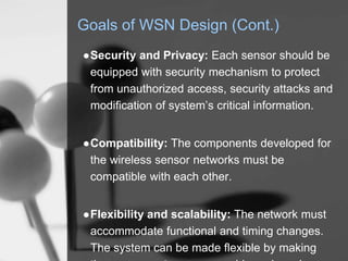 Goals of WSN Design (Cont.)
●Security and Privacy: Each sensor should be
equipped with security mechanism to protect
from unauthorized access, security attacks and
modification of system’s critical information.
●Compatibility: The components developed for
the wireless sensor networks must be
compatible with each other.
●Flexibility and scalability: The network must
accommodate functional and timing changes.
The system can be made flexible by making
 