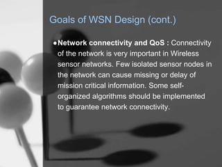 Goals of WSN Design (cont.)
●Network connectivity and QoS : Connectivity
of the network is very important in Wireless
sensor networks. Few isolated sensor nodes in
the network can cause missing or delay of
mission critical information. Some self-
organized algorithms should be implemented
to guarantee network connectivity.
 