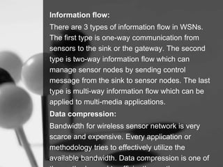 Information flow:
There are 3 types of information flow in WSNs.
The first type is one-way communication from
sensors to the sink or the gateway. The second
type is two-way information flow which can
manage sensor nodes by sending control
message from the sink to sensor nodes. The last
type is multi-way information flow which can be
applied to multi-media applications.
Data compression:
Bandwidth for wireless sensor network is very
scarce and expensive. Every application or
methodology tries to effectively utilize the
available bandwidth. Data compression is one of
 