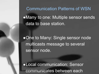 Communication Patterns of WSN
●Many to one: Multiple sensor sends
data to base station.
●One to Many: Single sensor node
multicasts message to several
sensor node.
●Local communication: Sensor
communicates between each
 