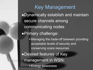 Key Management
●Dynamically establish and maintain
secure channels among
communicating nodes
●Primary challenge:
 Managing the trade-off between providing
acceptable levels of security and
conserving scare resources
●Desired features of Key
management in WSN:
 Energy awareness
 
