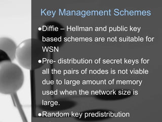 Key Management Schemes
●Diffie – Hellman and public key
based schemes are not suitable for
WSN
●Pre- distribution of secret keys for
all the pairs of nodes is not viable
due to large amount of memory
used when the network size is
large.
●Random key predistribution
 