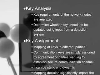 ●Key Analysis:
 Key requirements of the network nodes
are analyzed
 Determine whether keys needs to be
updated using input from a detection
system
●Key Assignment:
 Mapping of keys to different parties
 Communication keys are simply assigned
by agreement of parties wanting to
establish secure communication channel
 It can be static and dynamic
 Mapping decision significantly impact the
 
