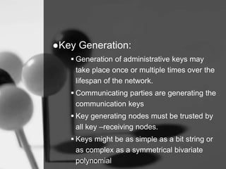 ●Key Generation:
 Generation of administrative keys may
take place once or multiple times over the
lifespan of the network.
 Communicating parties are generating the
communication keys
 Key generating nodes must be trusted by
all key –receiving nodes.
 Keys might be as simple as a bit string or
as complex as a symmetrical bivariate
polynomial
 