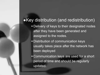●Key distribution (and redistribution)
 Delivery of keys to their designated nodes
after they have been generated and
assigned to the nodes.
 Distribution of communication keys
usually takes place after the network has
been deployed
 Communication keys are used for a short
period of time and should be regularly
updated.
 
