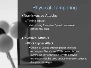 Physical Tampering
●Non-Invasive Attacks
oTiming Attack
 Monitoring Execution Speed can reveal
confidential data
●Invasive Attacks
oBlock Cipher Attack
 Obtain bit values through power analysis
techniques. Since most WSN protocols use
symmetric key encryption, crypto-analysis
techniques can be used on authentication codes to
decipher messages.
 
