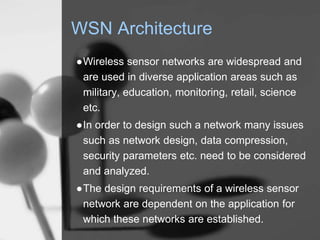 WSN Architecture
●Wireless sensor networks are widespread and
are used in diverse application areas such as
military, education, monitoring, retail, science
etc.
●In order to design such a network many issues
such as network design, data compression,
security parameters etc. need to be considered
and analyzed.
●The design requirements of a wireless sensor
network are dependent on the application for
which these networks are established.
 